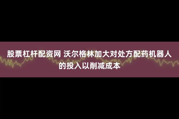 股票杠杆配资网 沃尔格林加大对处方配药机器人的投入以削减成本