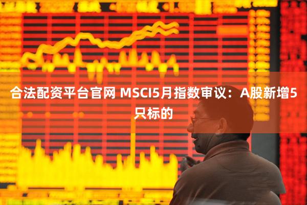 合法配资平台官网 MSCI5月指数审议：A股新增5只标的