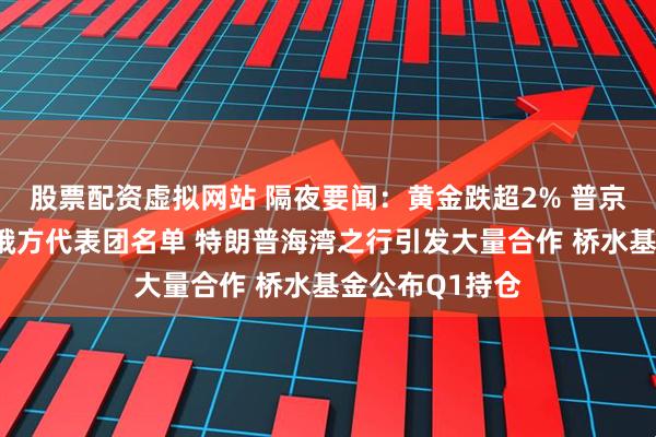 股票配资虚拟网站 隔夜要闻：黄金跌超2% 普京确定俄乌谈判俄方代表团名单 特朗普海湾之行引发大量合作 桥水基金公布Q1持仓