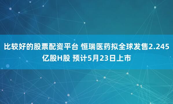比较好的股票配资平台 恒瑞医药拟全球发售2.245亿股H股 预计5月23日上市