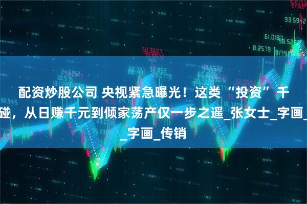 配资炒股公司 央视紧急曝光！这类 “投资” 千万别碰，从日赚千元到倾家荡产仅一步之遥_张女士_字画_传销