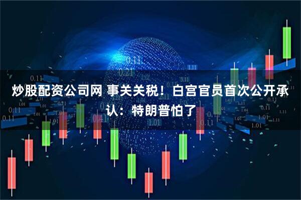 炒股配资公司网 事关关税！白宫官员首次公开承认：特朗普怕了