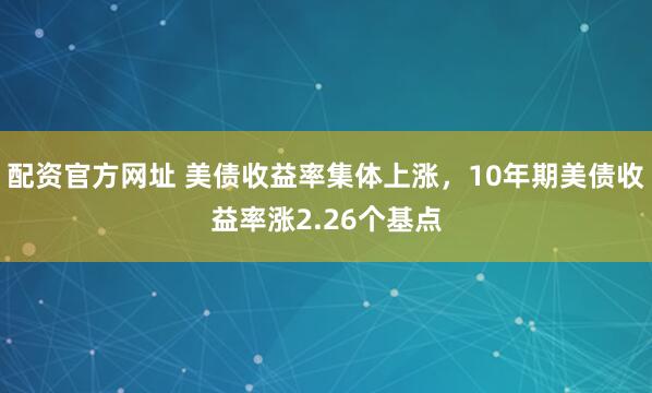 配资官方网址 美债收益率集体上涨，10年期美债收益率涨2.26个基点