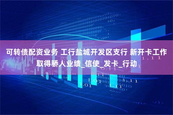 可转债配资业务 工行盐城开发区支行 新开卡工作取得骄人业绩_信使_发卡_行动