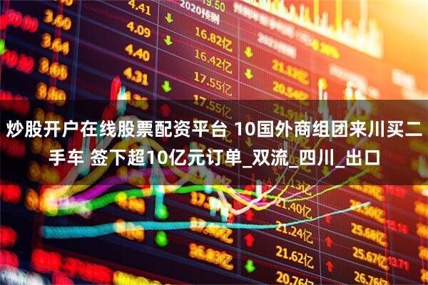 炒股开户在线股票配资平台 10国外商组团来川买二手车 签下超10亿元订单_双流_四川_出口