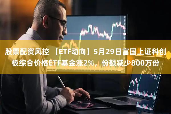 股票配资风控 【ETF动向】5月29日富国上证科创板综合价格ETF基金涨2%，份额减少800万份