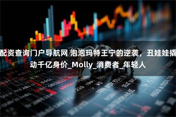 配资查询门户导航网 泡泡玛特王宁的逆袭，丑娃娃撬动千亿身价_Molly_消费者_年轻人