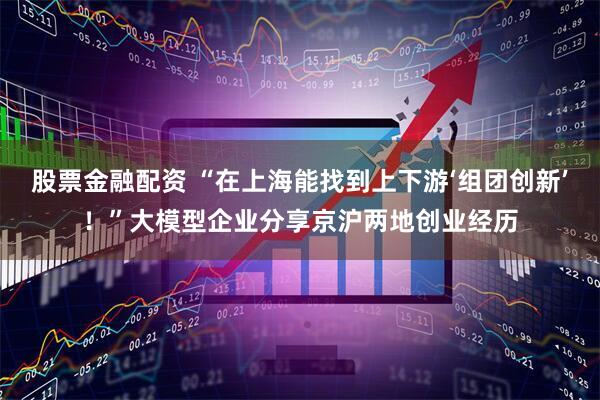 股票金融配资 “在上海能找到上下游‘组团创新’！”大模型企业分享京沪两地创业经历