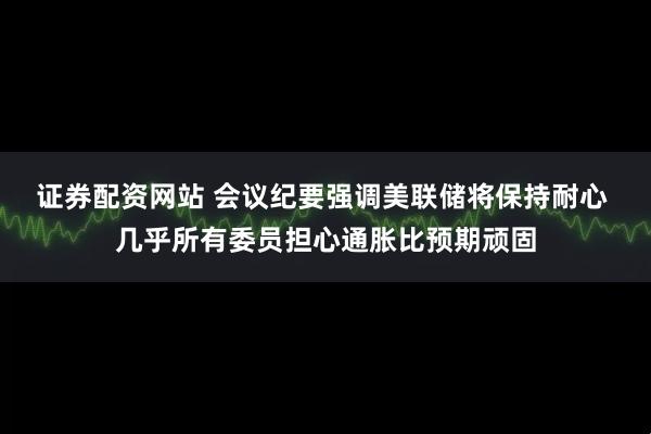 证券配资网站 会议纪要强调美联储将保持耐心 几乎所有委员担心通胀比预期顽固
