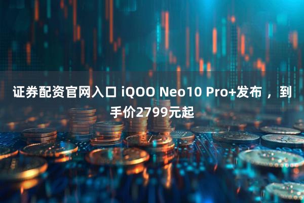 证券配资官网入口 iQOO Neo10 Pro+发布 ，到手价2799元起