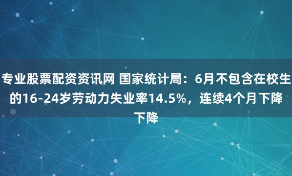 专业股票配资资讯网 国家统计局：6月不包含在校生的16-24岁劳动力失业率14.5%，连续4个月下降