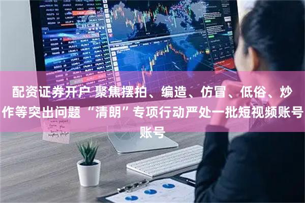 配资证券开户 聚焦摆拍、编造、仿冒、低俗、炒作等突出问题 “清朗”专项行动严处一批短视频账号
