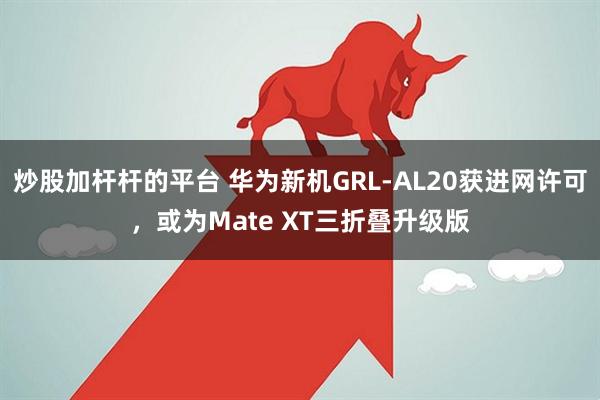 炒股加杆杆的平台 华为新机GRL-AL20获进网许可，或为Mate XT三折叠升级版