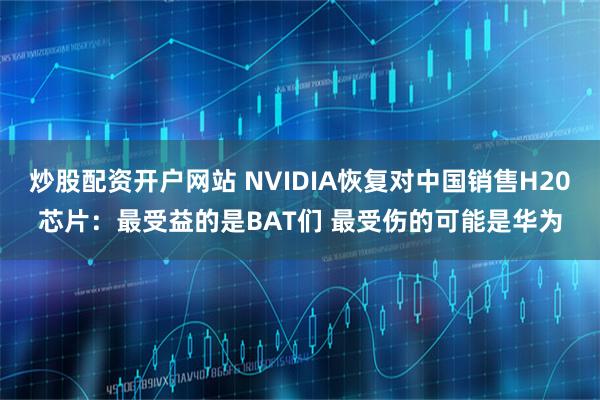 炒股配资开户网站 NVIDIA恢复对中国销售H20芯片：最受益的是BAT们 最受伤的可能是华为