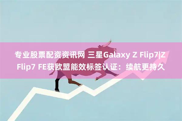 专业股票配资资讯网 三星Galaxy Z Flip7|Z Flip7 FE获欧盟能效标签认证：续航更持久