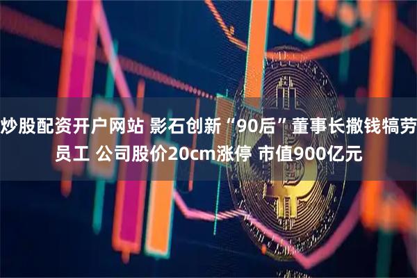 炒股配资开户网站 影石创新“90后”董事长撒钱犒劳员工 公司股价20cm涨停 市值900亿元