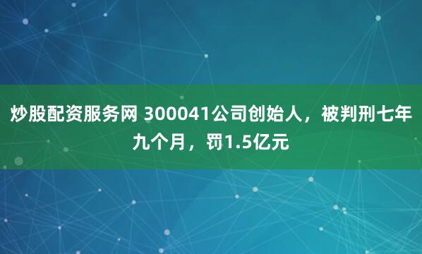 炒股配资服务网 300041公司创始人，被判刑七年九个月，罚1.5亿元