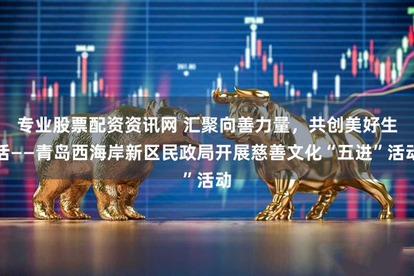 专业股票配资资讯网 汇聚向善力量，共创美好生活——青岛西海岸新区民政局开展慈善文化“五进”活动